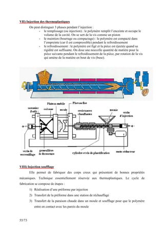 55/73
VII) Injection des thermoplastiques
On peut distinguer 3 phases pendant l’injection :
- le remplissage (ou injection) : le polymère remplit l’enceinte et occupe le
volume de la cavité. On se sert de la vis comme un piston
- le maintien (bourrage ou compactage) : le polymère est compacté dans
l’empreinte (car il est compressible) pendant le refroidissement
- le refroidissement : le polymère est figé et la pièce est éjectée quand sa
rigidité est suffisante. On dose une nouvelle quantité de matière pour la
pièce suivante pendant le refroidissement de la pièce, par rotation de la vis
qui amène de la matière en bout de vis (buse).
VIII) Injection soufflage
Elle permet de fabriquer des corps creux qui présentent de bonnes propriétés
mécaniques. Technique essentiellement réservée aux thermoplastiques. Le cycle de
fabrication se compose de étapes :
1) Réalisation d’une préforme par injection
2) Transfert de la préforme dans une station de réchauffage
3) Transfert de la paraison chaude dans un moule et soufflage pour que le polymère
entre en contact avec les parois du moule
 