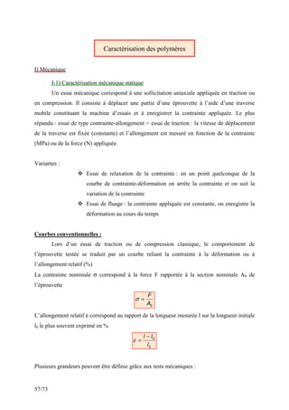 57/73
Caractérisation des polymères
I) Mécanique
I-1) Caractérisation mécanique statique
Un essai mécanique correspond à une sollicitation uniaxiale appliquée en traction ou
en compression. Il consiste à déplacer une partie d’une éprouvette à l’aide d’une traverse
mobile constituant la machine d’essais et à enregistrer la contrainte appliquée. Le plus
répandu : essai de type contrainte-allongement = essai de traction : la vitesse de déplacement
de la traverse est fixée (constante) et l’allongement est mesuré en fonction de la contrainte
(MPa) ou de la force (N) appliquée.
Variantes :
 Essai de relaxation de la contrainte : en un point quelconque de la
courbe de contrainte-déformation on arrête la contrainte et on suit la
variation de la contrainte
 Essai de fluage : la contrainte appliquée est constante, on enregistre la
déformation au cours du temps
Courbes conventionnelles :
Lors d’un essai de traction ou de compression classique, le comportement de
l’éprouvette testée se traduit par un courbe reliant la contrainte à la déformation ou à
l’allongement relatif (%)
La contrainte nominale σ correspond à la force F rapportée à la section nominale A0 de
l’éprouvette
0
A
F
=
σ
L’allongement relatif ε correspond au rapport de la longueur mesurée l sur la longueur initiale
l0 le plus souvent exprimé en %
0
0
l
l
l −
=
ε
Plusieurs grandeurs peuvent être définie grâce aux tests mécaniques :
 