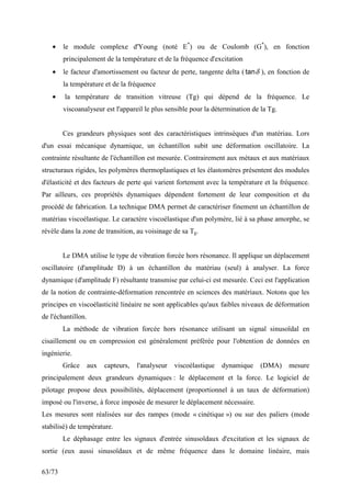 63/73
• le module complexe d'Young (noté E*
) ou de Coulomb (G*
), en fonction
principalement de la température et de la fréquence d'excitation
• le facteur d'amortissement ou facteur de perte, tangente delta ( δ
tan ), en fonction de
la température et de la fréquence
• la température de transition vitreuse (Tg) qui dépend de la fréquence. Le
viscoanalyseur est l'appareil le plus sensible pour la détermination de la Tg.
Ces grandeurs physiques sont des caractéristiques intrinsèques d'un matériau. Lors
d'un essai mécanique dynamique, un échantillon subit une déformation oscillatoire. La
contrainte résultante de l'échantillon est mesurée. Contrairement aux métaux et aux matériaux
structuraux rigides, les polymères thermoplastiques et les élastomères présentent des modules
d'élasticité et des facteurs de perte qui varient fortement avec la température et la fréquence.
Par ailleurs, ces propriétés dynamiques dépendent fortement de leur composition et du
procédé de fabrication. La technique DMA permet de caractériser finement un échantillon de
matériau viscoélastique. Le caractère viscoélastique d'un polymère, lié à sa phase amorphe, se
révèle dans la zone de transition, au voisinage de sa Tg.
Le DMA utilise le type de vibration forcée hors résonance. Il applique un déplacement
oscillatoire (d'amplitude D) à un échantillon du matériau (seul) à analyser. La force
dynamique (d'amplitude F) résultante transmise par celui-ci est mesurée. Ceci est l'application
de la notion de contrainte-déformation rencontrée en sciences des matériaux. Notons que les
principes en viscoélasticité linéaire ne sont applicables qu'aux faibles niveaux de déformation
de l'échantillon.
La méthode de vibration forcée hors résonance utilisant un signal sinusoïdal en
cisaillement ou en compression est généralement préférée pour l'obtention de données en
ingénierie.
Grâce aux capteurs, l'analyseur viscoélastique dynamique (DMA) mesure
principalement deux grandeurs dynamiques : le déplacement et la force. Le logiciel de
pilotage propose deux possibilités, déplacement (proportionnel à un taux de déformation)
imposé ou l'inverse, à force imposée de mesurer le déplacement nécessaire.
Les mesures sont réalisées sur des rampes (mode « cinétique ») ou sur des paliers (mode
stabilisé) de température.
Le déphasage entre les signaux d'entrée sinusoïdaux d'excitation et les signaux de
sortie (eux aussi sinusoïdaux et de même fréquence dans le domaine linéaire, mais
 