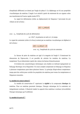 64/73
d'amplitude différente) est donné par l'angle de phase δ. Le déphasage est lié aux propriétés
viscoélastiques du matériau. L'angle δ est calculé à partir du traitement de ces signaux selon
une transformée de Fourier rapide (notée FFT).
Le signal de déformation (reliée au déplacement) de fréquence f provenant du pot
vibrant est de la forme :
)
sin(
)
( 0 t
t ω
ε
ε =
avec : 0
ε , l'amplitude du cycle de déformation
f
π
ω 2
= , la pulsation en rad/s et t, le temps.
Le signal de contrainte (reliée à la force) restitué par un matériau viscoélastique est déphasé et
de la forme :
)
sin(
)
( 0 δ
ω
σ
σ +
= t
t
avec : 0
σ , l'amplitude du cycle de contrainte.
Le facteur de perte du matériau est égal à la tangente de l'angle δ .Connaissant les
dimensions de l'éprouvette, il est possible de calculer les modules du matériau. La
température Tg est déterminée à partir des valeurs du facteur d'amortissement.
L'évolution des caractéristiques intrinsèques sera étudiée en réalisant typiquement un
balayage thermique et/ou fréquentiel. Un essai complet comprenant un balayage en fréquence
à plusieurs températures peut durer plusieurs heures. Le principe d'équivalence température-
temps peut être utilisé pour corréler les propriétés du matériau pour toutes les températures et
fréquences mesurées.
Le module de conservation E’
Le module de conservation E’ représente la rigidité et la composante élastique du
matériau. Pour un matériau purement élastique, l'énergie mécanique de la contrainte est
intégralement restituée. L'élasticité traduit la capacité d'un matériau à restituer (réversibilité)
l'énergie mécanique qui l'a déformé.
Le module de perte E’’
 