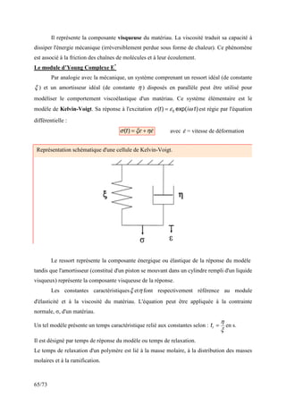 65/73
Il représente la composante visqueuse du matériau. La viscosité traduit sa capacité à
dissiper l'énergie mécanique (irréversiblement perdue sous forme de chaleur). Ce phénomène
est associé à la friction des chaînes de molécules et à leur écoulement.
Le module d’Young Complexe E*
Par analogie avec la mécanique, un système comprenant un ressort idéal (de constante
ξ ) et un amortisseur idéal (de constante η ) disposés en parallèle peut être utilisé pour
modéliser le comportement viscoélastique d'un matériau. Ce système élémentaire est le
modèle de Kelvin-Voigt. Sa réponse à l'excitation )
exp(
)
( 0 t
i
t ω
ε
ε = est régie par l'équation
différentielle :
ε
η
ξε
σ 
+
=
)
(t avec ε
 = vitesse de déformation
Le ressort représente la composante énergique ou élastique de la réponse du modèle
tandis que l'amortisseur (constitué d'un piston se mouvant dans un cylindre rempli d'un liquide
visqueux) représente la composante visqueuse de la réponse.
Les constantes caractéristiquesξ etη font respectivement référence au module
d'élasticité et à la viscosité du matériau. L'équation peut être appliquée à la contrainte
normale, σ, d'un matériau.
Un tel modèle présente un temps caractéristique relié aux constantes selon :
ξ
η
=
r
t en s.
Il est désigné par temps de réponse du modèle ou temps de relaxation.
Le temps de relaxation d'un polymère est lié à la masse molaire, à la distribution des masses
molaires et à la ramification.
Représentation schématique d'une cellule de Kelvin-Voigt.
 
