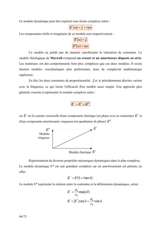 66/73
Le module dynamique peut être exprimé sous forme complexe selon :
ηω
ξ
ω i
E +
=
)
(
*
Les composantes réelle et imaginaire de ce module sont respectivement :
ξ
ω =
′ )
(
E
ηω
ω =
′
′ )
(
E
Ce modèle ne prédit pas de manière satisfaisante la relaxation de contrainte. Le
modèle rhéologique de Maxwell comprend un ressort et un amortisseur disposés en série.
Les matériaux ont des comportements bien plus complexes que ces deux modèles. Il existe
d'autres modèles viscoélastiques plus performants, mais de complexité mathématique
supérieure.
En fait, les deux constantes de proportionnalité ξ et η précédemment décrites varient
avec la fréquence, ce qui limite l'efficacité d'un modèle aussi simple. Une approche plus
générale consiste à représenter le module complexe selon :
E
i
E
E ′
′
+
′
=
*
où *
E est la somme vectorielle d'une composante élastique (en phase avec la contrainte) E′ et
d'une composante amortissante visqueuse (en quadrature de phase) E ′
′ .
Représentation de diverses propriétés mécaniques dynamiques dans le plan complexe.
Le module dynamique E* est une grandeur complexe car un amortissement est présent, en
effet :
)
tan
1
(
*
δ
i
E
E +
′
=
Le module E* représente la relation entre la contrainte et la déformation dynamiques, selon :
)
exp(
0
0
*
δ
ε
σ
i
E =
δ
ε
σ
δ cos
cos
0
0
*
=
=
′ E
E
Module élastique
Module
visqueux
E′
E ′
′
*
E
 