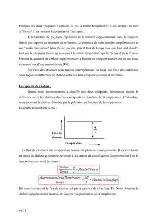 69/73
Pourquoi les deux récipients n'auraient-ils pas la même température? C’est simple : ils sont
différents! L’un contient le polymère et l’autre pas...
L’échantillon de polymère représente de la matière supplémentaire dans le récipient
témoin par rapport au récipient de référence. La présence de cette matière supplémentaire et
son inertie thermique (plus y'a de matière, plus il faut de temps pour que tout soit chaud!)
font que le récipient témoin ne sera pas à la même température que le récipient de référence.
Mesurer la quantité de chaleur supplémentaire à fournir au récipient témoin est ce que nous
mesurons lors d’une manipulation DSC.
Sur l'axe des abscisses nous traçons la température (du four). Sur l'axe des ordonnées
nous traçons la différence de chaleur entre les deux récipients, témoin et référence.
La capacité de chaleur :
Quand nous commencerons à chauffer nos deux récipients, l'ordinateur tracera la
différence entre les chaleurs des deux récipients en fonction de la température. C'est-à-dire,
nous tracerons la chaleur absorbée par le polymère en fonction de la température.
La courbe ressemblera à ceci :
Le flux de chaleur à une température donnée est plein de renseignements. Il va être donné
en unités de chaleur q par unité de temps t. La vitesse de chauffage est l'augmentation T de la
température par unité de temps t.
Divisons maintenant le flux de chaleur q/t par la cadence de chauffage T/t. Nous obtenons la
chaleur supplémentaire fournie, divisée par l'augmentation de la température.
 