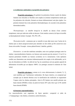 7/73
c) Architecture moléculaire et propriétés des polymères
Propriétés mécaniques : En général, les polymères formés à partir de chaînes
linéaires non réticulées et flexibles sont souples (à certaines températures) tandis que
les polymères très réticulés, formant un réseau tridimensionnel sont plus rigides. Les
premiers donnent lieu à des polymères thermoplastiques, les seconds à des polymères
thermodurcissables.
Thermoplastique : se ramollit lorsqu’on la chauffe au dessus d’une certaine
température, mais qui redevient solide en dessous. Cette matière conserve de façon réversible
sa thermoplasticité initiale. Exemple : PE, PVC, PP....
Thermodurcissable : commence par se ramollir (si pas déjà mou) sous l’action de la
chaleur puis se durcit progressivement pour atteindre un état solide qu’elle conservera sous
forme irréversible. Exemple : résines phénol/formol ; bakélite, galalith...
Elastomères : ce sont des matériaux amorphes, mais avec quelques pontages entre les
chaînes macromoléculaires linéaires, ces liaisons sont assurées par des atomes C, S ou O. La
réaction permettant d’établir ces liaisons covalentes est la vulcanisation. Cette opération
confère aux élastomères une structure tridimensionnelle très souple et très déformable, car le
taux de réticulation est faible. Au delà de leur Tg, les caoutchoucs ont une grande capacité de
déformation réversible qui eut dépaser 1000%. Les pontages assurent la mémoire de l’état
initial.
Propriétés physiques : comme on le verra ultérieurement, la densité, Tf, Tg
sont modifiées par l’architecture moléculaire. De façon intuitive, on comprend par
exemple que la densité diminue avec la ramification des molécules en augmentant
l’espace entre les chaînes principales. Ainsi le PE linéaire non ramifié présente une
haute densité (PEHD) et donc un point de fusion 20°C plus élevé que le PE ramifié
basse densité (PEBD).
d) Structure supramoléculaire :
Les macromolécules sont organisées de façon spaciale : compacité et ordre de
« l’empaquetage » des chaînes, orientation, enchevêtrements...
 