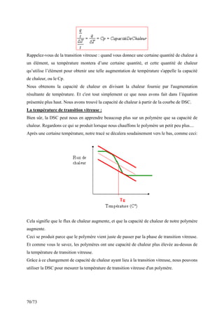 70/73
Rappelez-vous de la transition vitreuse : quand vous donnez une certaine quantité de chaleur à
un élément, sa température montera d’une certaine quantité, et cette quantité de chaleur
qu’utilise l’élément pour obtenir une telle augmentation de température s'appelle la capacité
de chaleur, ou le Cp.
Nous obtenons la capacité de chaleur en divisant la chaleur fournie par l'augmentation
résultante de température. Et c'est tout simplement ce que nous avons fait dans l’équation
présentée plus haut. Nous avons trouvé la capacité de chaleur à partir de la courbe de DSC.
La température de transition vitreuse :
Bien sûr, la DSC peut nous en apprendre beaucoup plus sur un polymère que sa capacité de
chaleur. Regardons ce qui se produit lorsque nous chauffons le polymère un petit peu plus....
Après une certaine température, notre tracé se décalera soudainement vers le bas, comme ceci:
Cela signifie que le flux de chaleur augmente, et que la capacité de chaleur de notre polymère
augmente.
Ceci se produit parce que le polymère vient juste de passer par la phase de transition vitreuse.
Et comme vous le savez, les polymères ont une capacité de chaleur plus élevée au-dessus de
la température de transition vitreuse.
Grâce à ce changement de capacité de chaleur ayant lieu à la transition vitreuse, nous pouvons
utiliser la DSC pour mesurer la température de transition vitreuse d'un polymère.
 