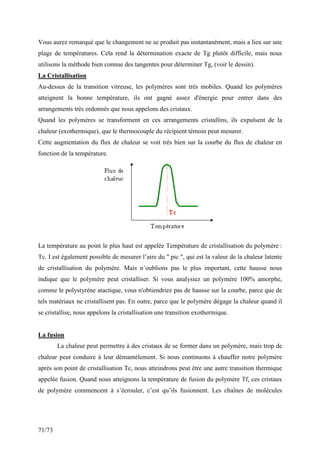 71/73
Vous aurez remarqué que le changement ne se produit pas instantanément, mais a lieu sur une
plage de températures. Cela rend la détermination exacte de Tg plutôt difficile, mais nous
utilisons la méthode bien connue des tangentes pour déterminer Tg, (voir le dessin).
La Cristallisation
Au-dessus de la transition vitreuse, les polymères sont très mobiles. Quand les polymères
atteignent la bonne température, ils ont gagné assez d'énergie pour entrer dans des
arrangements très ordonnés que nous appelons des cristaux.
Quand les polymères se transforment en ces arrangements cristallins, ils expulsent de la
chaleur (exothermique), que le thermocouple du récipient témoin peut mesurer.
Cette augmentation du flux de chaleur se voit très bien sur la courbe du flux de chaleur en
fonction de la température.
La température au point le plus haut est appelée Température de cristallisation du polymère :
Tc. I est également possible de mesurer l’aire du  pic , qui est la valeur de la chaleur latente
de cristallisation du polymère. Mais n’oublions pas le plus important, cette hausse nous
indique que le polymère peut cristalliser. Si vous analysiez un polymère 100% amorphe,
comme le polystyrène atactique, vous n'obtiendriez pas de hausse sur la courbe, parce que de
tels matériaux ne cristallisent pas. En outre, parce que le polymère dégage la chaleur quand il
se cristallise, nous appelons la cristallisation une transition exothermique.
La fusion
La chaleur peut permettre à des cristaux de se former dans un polymère, mais trop de
chaleur peut conduire à leur démantèlement. Si nous continuons à chauffer notre polymère
après son point de cristallisation Tc, nous atteindrons peut être une autre transition thermique
appelée fusion. Quand nous atteignons la température de fusion du polymère Tf, ces cristaux
de polymère commencent à s’écrouler, c’est qu’ils fusionnent. Les chaînes de molécules
 