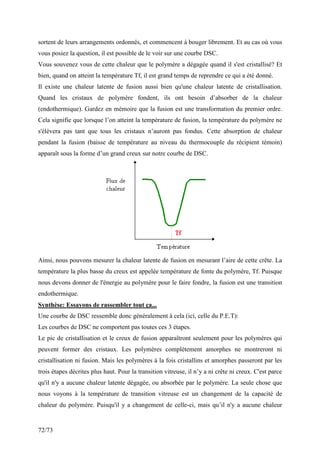 72/73
sortent de leurs arrangements ordonnés, et commencent à bouger librement. Et au cas où vous
vous posiez la question, il est possible de le voir sur une courbe DSC.
Vous souvenez vous de cette chaleur que le polymère a dégagée quand il s'est cristallisé? Et
bien, quand on atteint la température Tf, il est grand temps de reprendre ce qui a été donné.
Il existe une chaleur latente de fusion aussi bien qu'une chaleur latente de cristallisation.
Quand les cristaux de polymère fondent, ils ont besoin d’absorber de la chaleur
(endothermique). Gardez en mémoire que la fusion est une transformation du premier ordre.
Cela signifie que lorsque l’on atteint la température de fusion, la température du polymère ne
s'élèvera pas tant que tous les cristaux n’auront pas fondus. Cette absorption de chaleur
pendant la fusion (baisse de température au niveau du thermocouple du récipient témoin)
apparaît sous la forme d’un grand creux sur notre courbe de DSC.
Ainsi, nous pouvons mesurer la chaleur latente de fusion en mesurant l’aire de cette crête. La
température la plus basse du creux est appelée température de fonte du polymère, Tf. Puisque
nous devons donner de l'énergie au polymère pour le faire fondre, la fusion est une transition
endothermique.
Synthèse: Essayons de rassembler tout ça...
Une courbe de DSC ressemble donc généralement à cela (ici, celle du P.E.T):
Les courbes de DSC ne comportent pas toutes ces 3 étapes.
Le pic de cristallisation et le creux de fusion apparaîtront seulement pour les polymères qui
peuvent former des cristaux. Les polymères complètement amorphes ne montreront ni
cristallisation ni fusion. Mais les polymères à la fois cristallins et amorphes passeront par les
trois étapes décrites plus haut. Pour la transition vitreuse, il n’y a ni crête ni creux. C'est parce
qu'il n'y a aucune chaleur latente dégagée, ou absorbée par le polymère. La seule chose que
nous voyons à la température de transition vitreuse est un changement de la capacité de
chaleur du polymère. Puisqu'il y a changement de celle-ci, mais qu’il n'y a aucune chaleur
 