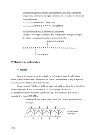 9/73
-copolymères séquencés linéaires ou copolymères à bloc (block copolymers) :
Chaque unité constitutive est répétée plusieurs fois de suite pour former de
longues séquences
-A-A-A-A-A-B-B-B-B-B-B : dibloc [AB]
-A-A-A-A-A-B-B-B-B-B-B-A-A-A : tribloc [ABA]
-copolymères séquencés et greffés (graft copolymers) :
Exemple le plus simple : une chaîne d’un homopolymère principal, sur lequel
des chaînes secondaires d’un autre polymère sont greffées
B-B-B-B-B-B-B-B-B
B
A-A-A-A-A-A-A-A-A-A-A-A-A-A-A-A-A-A-A-A-A-A-A-A-A-A
B
B-B-B-B-B-B-B
IV) Isomérie de configuration
a) Tacticité :
La tacticité ne concerne que les molécules asymétriques ; il s’agit de molécules de
même formule chimique dont l’arrangement des radicaux monovalents R le long du squelette
de la molécule est différent d’une chaîne à l’autre.
Prenons le cas de l’éthylène et du PE sur lequel on a greffé un radical R à la place d’un
atome d’hydrogène. R peut être un atome de Cl, F ou un groupe CH3 ou C6H5.
Le groupement R rend le monomère asymétrique ; Il y a plusieurs façons de le lier sur le
squelette de la chaine –CH2-CH2-n :
- les radicaux R sont tous du même côté du plan : on a un polymère linéaire
isotactique
Polypropylène
isoactique
 