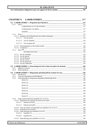 Dr. Gilles OLIVE 8
Chimie des Matériaux 16/04/2008
8.11. Informations obligatoires pour un rapport de fin de module _____________________________136
CHAPITRE 9: LABORATOIRES ____________________________________ 137
9.1. LABORATOIRE 1 - Propriétés des Polymères ________________________________________137
9.1.1. Série 1_____________________________________________________________________________ 137
Comportement vis à vis de la lumière ________________________________________________ 137
Comportement: à la chaleur _______________________________________________________ 137
Solubilité ______________________________________________________________________ 137
9.1.2. Série 2_____________________________________________________________________________ 137
9.1.2.1. Quelques tests d'identification des matières plastiques _____________________________________ 137
9.1.2.1.1. Test de densité _______________________________________________________________ 138
9.1.2.1.2. Test de solubilité______________________________________________________________ 138
9.1.2.1.3. Test au papier pH _____________________________________________________________ 138
9.1.2.2. Thermoplastique ou thermodurcissable _________________________________________________ 138
9.1.2.3. Combustion ______________________________________________________________________ 138
9.1.3. Série 340___________________________________________________________________________ 142
Description des essais: _________________________________________________________ 142
9.1.3.1. Test de chauffage __________________________________________________________________ 142
9.1.3.2. Test de densité ____________________________________________________________________ 142
9.1.3.3. Test de Belstein ___________________________________________________________________ 142
9.1.3.4. Test du solvant ____________________________________________________________________ 143
9.1.3.5. Test du papier pH__________________________________________________________________ 143
9.1.3.6. Test de combustion ________________________________________________________________ 143
9.2. LABORATOIRE 2 - Pourcentage de cuivre dans une pièce de monnaie ___________________145
9.2.1. Matériel et réactifs ___________________________________________________________________ 145
9.2.2. Mode opératoire _____________________________________________________________________ 145
9.3. LABORATOIRE 3 - Diagramme potentiel-pH du système fer-eau ________________________146
9.3.1. Introduction_________________________________________________________________________ 146
9.3.2. Tracé des diagrammes de POURBAIX ___________________________________________________ 147
9.3.3. Etude théorique du diagramme d'équilibre potentiel-pH du fer _________________________________ 148
Droite (1): _____________________________________________________________________ 148
Droite (2): _____________________________________________________________________ 148
Droite (3): _____________________________________________________________________ 148
Droite (4): _____________________________________________________________________ 148
Droite (5): _____________________________________________________________________ 148
Droite (6): _____________________________________________________________________ 148
Droite (7): _____________________________________________________________________ 149
9.3.4. Etude expérimentale des équilibres (2), (5) et (7)____________________________________________ 149
9.3.4.1. Préparation des solutions de Fe(II) et de Fe(III) __________________________________________ 149
9.3.4.1.1. Solution de Fe(II) _____________________________________________________________ 149
9.3.4.1.2. Solution de Fe(III) ____________________________________________________________ 149
9.3.4.2. Tracé des droites correspondant aux équilibres (2), (5) et (7) ________________________________ 149
9.3.4.3. Exploitation des résultats ____________________________________________________________ 150
9.3.4.4. Etude théorique des équilibres (3) et (4) ________________________________________________ 150
9.3.4.4.1. Equilibre (3) _________________________________________________________________ 150
9.3.4.4.2. Equilibre (4) _________________________________________________________________ 150
9.3.4.5. Etude théorique des équilibres (1) et (6) ________________________________________________ 150
 