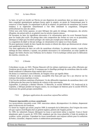 Dr. Gilles OLIVE 98
Chimie des Matériaux 16/04/2008
7.8.4. Le latex d'hévéa
Le latex, tel qu'il est récolté sur l'hévéa est une dispersion de caoutchouc dans un sérum aqueux. Le
latex coagulant spontanément quelques heures après la saignée, on ajoute de l'ammoniaque pour le
conserver à l'état liquide. En augmentant le pH de la solution, les particules de caoutchouc qui avaient
tendance à se rapprocher naturellement à l'air libre entraînant la coagulation, s'éloignent
artificiellement les unes des autres.
Utilisé sous cette forme aqueuse, on peut fabriquer des gants de ménage, chirurgicaux, des articles
d'hygiène, des préservatifs et, en général, tous les articles à parois minces.
On incorpore au latex les ingrédients nécessaires à la vulcanisation après les avoir finement broyés
pour les rendre plus actifs. On plonge dans cette composition des formes en verre ou en porcelaine,
identiques à l'objet que l'on désire protéger: des mains par exemple pour obtenir des gants.
La coagulation du dépôt se fait par séchage, la vulcanisation à la vapeur ou à l'eau chaude.
On peut également remplir de latex liquide des moules et obtenir des objets qui diminueront de volume
mais garderont la forme désirée.
Une autre application du latex est celle du caoutchouc alvéolaire. Le principe consiste, à partir d'un
mélange de latex ordinaire, à ajouter, aux produits nécessaires à la vulcanisation, un corps capable de
dégager des bulles d'azote sous l'influence de la chaleur. C'est la technique utilisée pour la fabrication
des matelas, coussins, etc.
7.8.5. L'ébonite
Coïncidence ou pas, en 1843, Thomas Hancock refit les mêmes expériences que celles effectuées par
Goodyear peu de temps avant lui. Il remarqua que le chauffage prolongé du caoutchouc dans du soufre
fondu conduisait à l'obtention d'une matière dure et noire.
On donna à ce matériau le nom d'ébonite, de l'anglais ebony qui signifie ébène.
L'ébonite est un produit dur et résistant, susceptible d'un beau poli que l'on a pu observer sur les
rouleaux d'anciennes machines à écrire.
C'est l'un des meilleurs matériaux d'isolement. Un des débouchés importants du caoutchouc durci a été
la fabrication des bacs pour les batteries de voitures et des sous-marins.
Aujourd'hui, le plastique a détrôné l'ébonite. À Marseille, la société SIDMAP, 110, boulevard de la
Capelette, a fabriqué pendant de longues années, les enveloppes de batteries pour la société STECO,
fournisseur des grands groupes automobiles.
7.8.6. Quelques applications du caoutchouc aujourd'hui oubliées
Vêtements imperméables en tissus caoutchoutés
Les inconvénients rencontrés avant 1840: mauvaises odeurs, décomposition à la chaleur, disparurent
après la découverte de Goodyear.
Ce furent les Anglais qui eurent, jusqu'en 1880, le monopole de la fabrication, d'où l'origine des noms
tels que raglans (lord Raglan était un général anglais), paletots (de l'anglais paltok).
En 1880, les industriels français fabriquent les tissus et parvinrent même à exporter. Ceux-ci furent
abandonnés après la guerre de 1939-1940, remplacés par des tissus plastifiés à l'aide de produits de
synthèse: nylon, polyester. Cependant les tissus caoutchoutés sont toujours utilisés pour la confection
de bottes, cuissardes, chapeaux marins et embarcations pneumatiques.
 