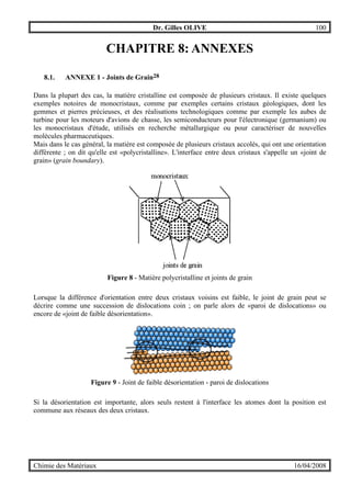 Dr. Gilles OLIVE 100
Chimie des Matériaux 16/04/2008
CHAPITRE 8: ANNEXES
8.1. ANNEXE 1 - Joints de Grain28
Dans la plupart des cas, la matière cristalline est composée de plusieurs cristaux. Il existe quelques
exemples notoires de monocristaux, comme par exemples certains cristaux géologiques, dont les
gemmes et pierres précieuses, et des réalisations technologiques comme par exemple les aubes de
turbine pour les moteurs d'avions de chasse, les semiconducteurs pour l'électronique (germanium) ou
les monocristaux d'étude, utilisés en recherche métallurgique ou pour caractériser de nouvelles
molécules pharmaceutiques.
Mais dans le cas général, la matière est composée de plusieurs cristaux accolés, qui ont une orientation
différente ; on dit qu'elle est «polycristalline». L'interface entre deux cristaux s'appelle un «joint de
grain» (grain boundary).
Figure 8 - Matière polycristalline et joints de grain
Lorsque la différence d'orientation entre deux cristaux voisins est faible, le joint de grain peut se
décrire comme une succession de dislocations coin ; on parle alors de «paroi de dislocations» ou
encore de «joint de faible désorientation».
Figure 9 - Joint de faible désorientation - paroi de dislocations
Si la désorientation est importante, alors seuls restent à l'interface les atomes dont la position est
commune aux réseaux des deux cristaux.
 