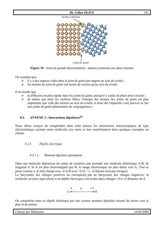 Dr. Gilles OLIVE 101
Chimie des Matériaux 16/04/2008
Figure 10 - Joint de grande désorientation - atomes communs aux deux réseaux
On constate que:
" il y a des espaces vides dans le joint de grain par rapport au sein du cristal ;
" les atomes du joint de grain ont moins de voisins qu'au sein du cristal.
Il en résulte que
" la diffusion est plus rapide dans les joints de grain, puisqu'il y a plus de place pour circuler ;
" de même que pour les surfaces libres, l'énergie des atomes des joints de grain est plus
importante que celle des atomes au sein du cristal, et donc des impuretés vont pouvoir se lier
aux joints de grain (phénomène de «ségrégation»).
8.2. ANNEXE 2 - Interactions dipolaires29
Nous allons essayer de comprendre dans cette annexe les interactions microscopiques de type
électrostatique existant entre molécules (ou ions) et leur manifestation dans quelques exemples en
chimie.
8.2.1. Dipôle électrique
8.2.1.1. Moment dipolaire permanent
Dans une molécule dépourvue de centre de symétrie, par exemple une molécule diatomique A-B, de
longueur d. Si A est plus électronégatif que B, le nuage électronique est plus dense vers A. Tout se
passe comme si A était chargé avec -δ et B avec +δ (δ < e , la liaison n'est pas ionique).
Le barycentre des charges positives ne correspond pas au barycentre des charges négatives: la
molécule est alors équivalente à un dipôle électrique c'est-à-dire deux charges +δ et -δ distantes de d.
On caractérise alors ce dipôle électrique par son vecteur moment dipolaire orienté du moins vers le
plus et de norme:
 