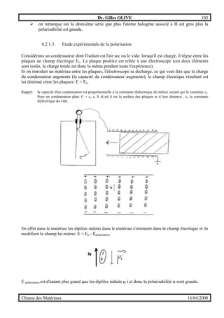 Dr. Gilles OLIVE 103
Chimie des Matériaux 16/04/2008
" on remarque sur la deuxième série que plus l'atome halogène associé à H est gros plus la
polarisabilité est grande.
8.2.1.3. Etude expérimentale de la polarisation
Considérons un condensateur dont l'isolant est l'air sec ou le vide: lorsqu'il est chargé, il règne entre les
plaques un champ électrique Eo. La plaque positive est reliée à une électroscope (ces deux éléments
sont isolés, la charge totale est donc la même pendant toute l'expérience).
Si on introduit un matériau entre les plaques, l'électroscope se décharge, ce qui veut dire que la charge
du condensateur augmente (la capacité du condensateur augmente), le champ électrique résultant est
lui diminué entre les plaques: E < Eo.
Rappel: la capacité d'un condensateur est proportionnelle à la constante diélectrique du milieu isolant qui le constitue εr.
Pour un condensateur plan: C = εo εr S /d où S est la surface des plaques et d leur distance , εo la constante
diélectrique du vide.
En effet dans le matériau les dipôles induits dans le matériau s'orientent dans le champ électrique et ils
modifient le champ lui-même: E = Eo - Epolarisation
E polarisation est d'autant plus grand que les dipôles induits µ i et donc la polarisabilité α sont grands.
 