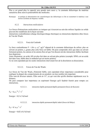 Dr. Gilles OLIVE 104
Chimie des Matériaux 16/04/2008
Plus α est grand plus la capacité sera grande mais aussi εr: la constante diélectrique du matériau
caractérise donc aussi la polarisabilité des molécules.
Remarque: en pratique la détermination des caractéristiques des diélectriques se fait en soumettant le matériau à une
tension oscillante de fréquence variable.
8.2.2. Interactions moléculaires
Les forces d'interactions moléculaires ou ioniques qui s'exercent au sein des milieux liquides ou solide
peuvent être modélisées de la façon suivante:
interactions coulombiennes (charge électrique/charge électrique) ou interactions dipolaires dites forces
de Van der Waals.
8.2.2.1. Force de Coulomb
La force coulombienne F = (4π εo εr)-1
qq'/r2
dépend de la constante diélectrique du milieu: plus un
solvant est polaire, εr grand, plus cette force est faible. On peut comprendre alors que dans un solvant
fortement polaire, les cations et les anions d'un sel que l'on dissout ont des interactions faibles facilitant
leur dispersion.
Autre illustration: un acide AH est plus fort dans un solvant plus polaire (exemple: HNO3 est un acide
fort dans l'eau, faible dans le méthanol qui est moins polaire).
Ce ne sont cependant pas les seules interactions intervenant lors de la dissolution ou dissociation.
8.2.2.2. Forces de Van der Waals:
Les forces de Van der Waals, d'intensité faible, sont cependant d'une importance considérable pour
expliquer la plupart des comportements de ces produits vus leur nombre très important.
Elles sont de diverses natures. Elles sont en 1/r7
, ce qui veut dire qu'elle diminue rapidement avec la
distance.
On peut comparer leur importance en exprimant l'énergie qu'il faudrait fournir pour rompre ces
interactions.
8.2.2.2.1. interaction dipôle permanent/dipôle permanent (forces de Keesom)
FK = k µ 1
2µ
2
2
/ r7
Energie = 0,5 à 3 kJ/mol
8.2.2.2.2. interaction dipôle permanent/dipôle induit (forces de Debye)
FD = k' α µ 2
/ r7
Energie = 0,02 à 0,5 kJ/mol
 
