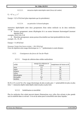 Dr. Gilles OLIVE 105
Chimie des Matériaux 16/04/2008
8.2.2.2.3. interaction dipôle induit/dipôle induit (forces de London)
FL = k'' α 1α 2 / r7
Energie = 0,5 à 30 kJ/mol (plus importante que les précédentes)
8.2.2.2.4. cas particulier: la liaison hydrogène
interaction dipôle/dipôle entre deux groupements d'une même molécule ou de deux molécules
voisines.
" Premier groupement: atome d'hydrogène lié à un atome fortement électronégatif (moment
dipolaire fort)
exemples: O-H, N-H, F-H
" Deuxième groupement: atome porteur d'un doublet non liant (polarisabilité très forte)
exemple: -O-, -N-, B-
Energie = 5 à 40 kJ/mol
Remarques: Energie d'une liaison covalente = 100 à 500 kJ/mol
Force de répulsion entre nuage électronique en 1/ r 13
prédominante à courte distance.
8.2.3. Conséquences des forces de Van der Waals
8.2.3.1. Energie de cohésion dans solides moléculaires
solide
energie de cohésion en
kJ/mol
température de fusion en K
néon 2,5 24
argon 8,5 84
krypton 12 117
xénon 16 161
dihydrogène 1 14
dioxygène 8,6 54
dichlore 31 172
De H2 à Cl2 ou de Ne à Xe: nuage électronique de plus en plus gros => polarisabilité de plus en plus
forte => interaction dipôle induit/dipôle induit de plus en plus forte
8.2.3.2. Solubilisation et miscibilité
Plus les molécules d'un soluté peuvent donner d'interactions avec celles d'un solvant et plus grande
sera la solubilité dans ce solvant - il en est de même pour la miscibilité entre deux liquides.
 