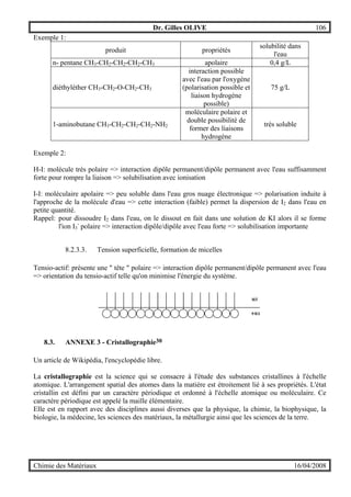 Dr. Gilles OLIVE 106
Chimie des Matériaux 16/04/2008
Exemple 1:
produit propriétés
solubilité dans
l'eau
n- pentane CH3-CH2-CH2-CH2-CH3 apolaire 0,4 g/L
diéthyléther CH3-CH2-O-CH2-CH3
interaction possible
avec l'eau par l'oxygène
(polarisation possible et
liaison hydrogène
possible)
75 g/L
1-aminobutane CH3-CH2-CH2-CH2-NH2
moléculaire polaire et
double possibilité de
former des liaisons
hydrogène
très soluble
Exemple 2:
H-I: molécule très polaire => interaction dipôle permanent/dipôle permanent avec l'eau suffisamment
forte pour rompre la liaison => solubilisation avec ionisation
I-I: moléculaire apolaire => peu soluble dans l'eau gros nuage électronique => polarisation induite à
l'approche de la molécule d'eau => cette interaction (faible) permet la dispersion de I2 dans l'eau en
petite quantité.
Rappel: pour dissoudre I2 dans l'eau, on le dissout en fait dans une solution de KI alors il se forme
l'ion I3
-
polaire => interaction dipôle/dipôle avec l'eau forte => solubilisation importante
8.2.3.3. Tension superficielle, formation de micelles
Tensio-actif: présente une " tête " polaire => interaction dipôle permanent/dipôle permanent avec l'eau
=> orientation du tensio-actif telle qu'on minimise l'énergie du système.
8.3. ANNEXE 3 - Cristallographie30
Un article de Wikipédia, l'encyclopédie libre.
La cristallographie est la science qui se consacre à l'étude des substances cristallines à l'échelle
atomique. L'arrangement spatial des atomes dans la matière est étroitement lié à ses propriétés. L'état
cristallin est défini par un caractère périodique et ordonné à l'échelle atomique ou moléculaire. Ce
caractère périodique est appelé la maille élémentaire.
Elle est en rapport avec des disciplines aussi diverses que la physique, la chimie, la biophysique, la
biologie, la médecine, les sciences des matériaux, la métallurgie ainsi que les sciences de la terre.
 