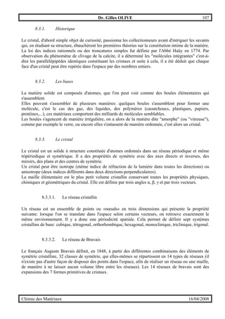 Dr. Gilles OLIVE 107
Chimie des Matériaux 16/04/2008
8.3.1. Historique
Le cristal, d'abord simple objet de curiosité, passionna les collectionneurs avant d'intriguer les savants
qui, en étudiant sa structure, ébauchèrent les premières théories sur la constitution intime de la matière.
La loi des indices rationnels ou des troncatures simples fut définie par l'Abbé Haüy en 1774. Par
observation du phénomène de clivage de la calcite, il a déterminé les "molécules intégrantes" c'est-à-
dire les parallélépipèdes identiques constituant les cristaux et suite à cela, il a été déduit que chaque
face d'un cristal peut être repérée dans l'espace par des nombres entiers.
8.3.2. Les bases
La matière solide est composée d'atomes, que l'on peut voir comme des boules élémentaires qui
s'assemblent.
Elles peuvent s'assembler de plusieurs manières: quelques boules s'assemblent pour former une
molécule, c'est le cas des gaz, des liquides, des polymères (caoutchoucs, plastiques, papiers,
protéines,...), ces matériaux comportent des milliards de molécules semblables.
Les boules s'agencent de manière irrégulière, on a alors de la matière dite "amorphe" (ou "vitreuse"),
comme par exemple le verre, ou encore elles s'entassent de manière ordonnée, c'est alors un cristal.
8.3.3. Le cristal
Le cristal est un solide à structure constituée d'atomes ordonnés dans un réseau périodique et même
tripériodique et symétrique. Il a des propriétés de symétrie avec des axes directs et inverses, des
miroirs, des plans et des centres de symétrie.
Un cristal peut être isotrope (même indice de réfraction de la lumière dans toutes les directions) ou
anisotrope (deux indices différents dans deux directions perpendiculaires).
La maille élémentaire est le plus petit volume cristallin conservant toutes les propriétés physiques,
chimiques et géométriques du cristal. Elle est définie par trois angles α, β, γ et par trois vecteurs.
8.3.3.1. Le réseau cristallin
Un réseau est un ensemble de points ou «nœuds» en trois dimensions qui présente la propriété
suivante: lorsque l'on se translate dans l'espace selon certains vecteurs, on retrouve exactement le
même environnement. Il y a donc une périodicité spatiale. Cela permet de définir sept systèmes
cristallins de base: cubique, tétragonal, orthorhombique, hexagonal, monoclinique, triclinique, trigonal.
8.3.3.2. Le réseau de Bravais
Le français Auguste Bravais définit, en 1848, à partir des différentes combinaisons des éléments de
symétrie cristalline, 32 classes de symétrie, qui elles-mêmes se répartissent en 14 types de réseaux (il
n'existe pas d'autre façon de disposer des points dans l'espace, afin de réaliser un réseau ou une maille,
de manière à ne laisser aucun volume libre entre les réseaux). Les 14 réseaux de bravais sont des
expansions des 7 formes primitives de cristaux.
 