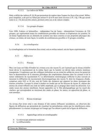 Dr. Gilles OLIVE 108
Chimie des Matériaux 16/04/2008
8.3.3.3. Les indices de Miller
Haüy a défini des indices (P, Q, R) qui permettent de repérer dans l'espace les faces d'un cristal. Miller,
pour simplifier, a dit qu'il ne fallait pas utiliser P, Q et R mais leurs inverses (1/P, 1/Q, 1/R) qui seront
notés h, k, l. Ils doivent être entiers, premiers entre eux et de valeurs simples.
8.3.3.4. Les groupes d'espace
Vers 1890, Fedorov et Schoenflies - indépendant l'un de l'autre - démontrèrent l'existence de 230
groupes, qui représentent toutes les combinaisons possibles de réseaux et d'opérations de symétrie. Si
on limite l'application de ces éléments de symétrie aux faces externes et aux propriétés physiques des
cristaux, on réduit, de toute façon, le nombre de combinaisons possibles à 32 groupes cristallins.
8.3.4. La cristallogenèse
La cristallogénèse est la formation d'un cristal, soit en milieu naturel, soit de façon expérimentale.
8.3.5. Diffraction
8.3.5.1. Principe
Max von Laue eut l'idée d'irradier les cristaux avec des rayons X, car il pensait que le réseau cristallin
ferait dévier le rayonnement de la même façon que la lumière est déviée dans certains minéraux
transparents. L'expérience que des collègues réalisèrent sur un cristal de sulfate de cuivre lui permit de
faire la démonstration de la structure périodique des empilements d'atomes dans les cristaux et de la
nature ondulatoire du rayonnement X. La détermination minéralogique s'effectue le plus souvent en
mesurant la diffraction du rayonnement électromagnétique des rayons X, dont les longueurs d'onde,
comprises entre 0,01 et 10 nm, sont de l'ordre des distances qui séparent les plans atomiques des
réseaux cristallins. Lorsque le cristal à étudier est irradié par un fin faisceau de rayons X, chacun des
atomes du cristal réfléchit une onde de faible amplitude, qui se propage dans toutes les directions. Les
ondes issues des atomes interfèrent, faisant apparaître sur le film photographique qui les reçoit des
«taches» qui correspondent au maximum des ondes en phase; les autres, en opposition de phase, se
sont annulées.
8.3.5.2. Réseau réciproque
Au niveau d'un écran situé à une distance d' des centres diffuseurs secondaires, on observera des
figures de diffraction qui permettent de visualiser les perturbations créées par les interférences citées
précédemment. Le réseaux réciproque est l'image que l'on obtient à partir de la figure de diffraction.
8.3.5.3. Appareillage utilisé en cristallographie
" Le microscope polariseur analyseur
" Le diffractomètre
 