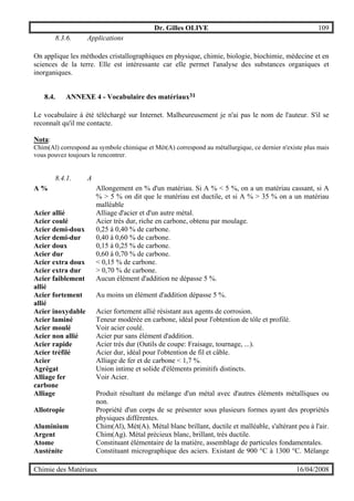Dr. Gilles OLIVE 109
Chimie des Matériaux 16/04/2008
8.3.6. Applications
On applique les méthodes cristallographiques en physique, chimie, biologie, biochimie, médecine et en
sciences de la terre. Elle est intéressante car elle permet l'analyse des substances organiques et
inorganiques.
8.4. ANNEXE 4 - Vocabulaire des matériaux31
Le vocabulaire à été téléchargé sur Internet. Malheureusement je n'ai pas le nom de l'auteur. S'il se
reconnaît qu'il me contacte.
Nota:
Chim(Al) correspond au symbole chimique et Mét(A) correspond au métallurgique, ce dernier n'existe plus mais
vous pouvez toujours le rencontrer.
8.4.1. A
A % Allongement en % d'un matériau. Si A % < 5 %, on a un matériau cassant, si A
% > 5 % on dit que le matériau est ductile, et si A % > 35 % on a un matériau
malléable
Acier allié Alliage d'acier et d'un autre métal.
Acier coulé Acier très dur, riche en carbone, obtenu par moulage.
Acier demi-doux 0,25 à 0,40 % de carbone.
Acier demi-dur 0,40 à 0,60 % de carbone.
Acier doux 0,15 à 0,25 % de carbone.
Acier dur 0,60 à 0,70 % de carbone.
Acier extra doux < 0,15 % de carbone.
Acier extra dur > 0,70 % de carbone.
Acier faiblement
allié
Aucun élément d'addition ne dépasse 5 %.
Acier fortement
allié
Au moins un élément d'addition dépasse 5 %.
Acier inoxydable Acier fortement allié résistant aux agents de corrosion.
Acier laminé Teneur modérée en carbone, idéal pour l'obtention de tôle et profilé.
Acier moulé Voir acier coulé.
Acier non allié Acier pur sans élément d'addition.
Acier rapide Acier très dur (Outils de coupe: Fraisage, tournage, ...).
Acier tréfilé Acier dur, idéal pour l'obtention de fil et câble.
Acier Alliage de fer et de carbone < 1,7 %.
Agrégat Union intime et solide d'éléments primitifs distincts.
Alliage fer
carbone
Voir Acier.
Alliage Produit résultant du mélange d'un métal avec d'autres éléments métalliques ou
non.
Allotropie Propriété d'un corps de se présenter sous plusieurs formes ayant des propriétés
physiques différentes.
Aluminium Chim(Al), Mét(A). Métal blanc brillant, ductile et malléable, s'altérant peu à l'air.
Argent Chim(Ag). Métal précieux blanc, brillant, très ductile.
Atome Constituant élémentaire de la matière, assemblage de particules fondamentales.
Austénite Constituant micrographique des aciers. Existant de 900 °C à 1300 °C. Mélange
 