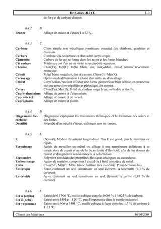 Dr. Gilles OLIVE 110
Chimie des Matériaux 16/04/2008
de fer γ et de carbone dissout.
8.4.2. B
Bronze Alliage de cuivre et d'étain(4 à 22 %).
8.4.3. C
Carbone Corps simple non métallique constituant essentiel des charbons, graphites et
diamants.
Carbure Combinaison de carbone et d'un autre corps simple.
Cémentite Carbure de fer qui se forme dans les aciers et les fontes blanches.
Céramique Matériaux qui n'est ni un métal ni un produit organique.
Chrome Chim(Cr), Mét(C). Métal blanc, dur, inoxydable. Utilisé comme revêtement
protecteur.
Cobalt Métal blanc rougeâtre, dur et cassant. Chim(Co) Mét(K).
Corroyage Opération de déformation à chaud d'un métal ou d'un alliage.
Cristal Corps solide, pouvant affecter une forme géométrique bien définie, et caractérisé
par une répartition régulière et périodique des atomes.
Cuivre Chim(Cu), Mét(U). Métal de couleur rouge brun, malléable et ductile.
Cupro-aluminium Alliage de cuivre et d'aluminium.
Cupronickel Alliage de cuivre et de nickel.
Cuproplomb Alliage de cuivre et plomb.
8.4.4. D
Diagramme fer-
carbone
Diagramme expliquant les traitements thermiques et la formation des aciers et
des fontes.
Ductilité Propriété d'un métal à s'étirer, s'allonger sans se rompre.
8.4.5. E
E (N:mm²), Module d'élasticité longitudinal. Plus E est grand, plus le matériau est
rigide.
Ecrouissage Action de travailler un métal ou alliage à une température inférieure à sa
température de recuit et au de la de sa limite d'élasticité, afin de lui donner du
ressort et d'augmenter sa résistance à la déformation
Elastomère Polymère possédant des propriétés élastiques analogues au caoutchouc.
Emboutissage Action de marteler, comprimer à chaud ou à froid une pièce de métal.
Etain Chim(Sn), Mét(E). Métal blanc, brillant, très malléable. Point de fusion bas.
Eutectique Fonte contenant un seul constituant un seul élément: la lédéburite (4,3 % de
carbone).
Eutectoïde Acier contenant un seul constituant un seul élément: la perlite (0,83 % de
carbone).
8.4.6. F
Fer α (alpha) Existe de 0 à 906 °C, maille cubique centrée. 0,008 % à 0,025 % de carbone.
Fer δ (delta) Existe entre 1401 et 1528 °C, peu d'importance dans le monde industriel.
Fer γ (gamma) Existe entre 906 et 1401 °C, maille cubique à faces centrées. 1,7 % de carbone à
1135 °C.
 