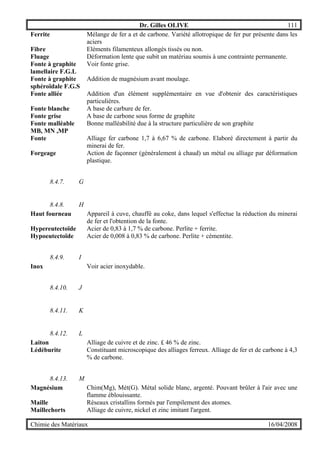 Dr. Gilles OLIVE 111
Chimie des Matériaux 16/04/2008
Ferrite Mélange de fer a et de carbone. Variété allotropique de fer pur présente dans les
aciers
Fibre Eléments filamenteux allongés tissés ou non.
Fluage Déformation lente que subit un matériau soumis à une contrainte permanente.
Fonte à graphite
lamellaire F.G.L
Voir fonte grise.
Fonte à graphite
sphéroïdale F.G.S
Addition de magnésium avant moulage.
Fonte alliée Addition d'un élément supplémentaire en vue d'obtenir des caractéristiques
particulières.
Fonte blanche A base de carbure de fer.
Fonte grise A base de carbone sous forme de graphite
Fonte malléable
MB, MN ,MP
Bonne malléabilité due à la structure particulière de son graphite
Fonte Alliage fer carbone 1,7 à 6,67 % de carbone. Elaboré directement à partir du
minerai de fer.
Forgeage Action de façonner (généralement à chaud) un métal ou alliage par déformation
plastique.
8.4.7. G
8.4.8. H
Haut fourneau Appareil à cuve, chauffé au coke, dans lequel s'effectue la réduction du minerai
de fer et l'obtention de la fonte.
Hypereutectoïde Acier de 0,83 à 1,7 % de carbone. Perlite + ferrite.
Hypoeutectoïde Acier de 0,008 à 0,83 % de carbone. Perlite + cémentite.
8.4.9. I
Inox Voir acier inoxydable.
8.4.10. J
8.4.11. K
8.4.12. L
Laiton Alliage de cuivre et de zinc. £ 46 % de zinc.
Lédéburite Constituant microscopique des alliages ferreux. Alliage de fer et de carbone à 4,3
% de carbone.
8.4.13. M
Magnésium Chim(Mg), Mét(G). Métal solide blanc, argenté. Pouvant brûler à l'air avec une
flamme éblouissante.
Maille Réseaux cristallins formés par l'empilement des atomes.
Maillechorts Alliage de cuivre, nickel et zinc imitant l'argent.
 