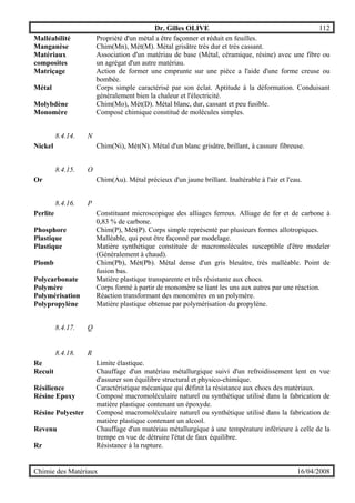 Dr. Gilles OLIVE 112
Chimie des Matériaux 16/04/2008
Malléabilité Propriété d'un métal a être façonner et réduit en feuilles.
Manganèse Chim(Mn), Mét(M). Métal grisâtre très dur et très cassant.
Matériaux
composites
Association d'un matériau de base (Métal, céramique, résine) avec une fibre ou
un agrégat d'un autre matériau.
Matriçage Action de former une emprunte sur une pièce a l'aide d'une forme creuse ou
bombée.
Métal Corps simple caractérisé par son éclat. Aptitude à la déformation. Conduisant
généralement bien la chaleur et l'électricité.
Molybdène Chim(Mo), Mét(D). Métal blanc, dur, cassant et peu fusible.
Monomère Composé chimique constitué de molécules simples.
8.4.14. N
Nickel Chim(Ni), Mét(N). Métal d'un blanc grisâtre, brillant, à cassure fibreuse.
8.4.15. O
Or Chim(Au). Métal précieux d'un jaune brillant. Inaltérable à l'air et l'eau.
8.4.16. P
Perlite Constituant microscopique des alliages ferreux. Alliage de fer et de carbone à
0,83 % de carbone.
Phosphore Chim(P), Mét(P). Corps simple représenté par plusieurs formes allotropiques.
Plastique Malléable, qui peut être façonné par modelage.
Plastique Matière synthétique constituée de macromolécules susceptible d'être modeler
(Généralement à chaud).
Plomb Chim(Pb), Mét(Pb). Métal dense d'un gris bleuâtre, très malléable. Point de
fusion bas.
Polycarbonate Matière plastique transparente et très résistante aux chocs.
Polymère Corps formé à partir de monomère se liant les uns aux autres par une réaction.
Polymérisation Réaction transformant des monomères en un polymère.
Polypropylène Matière plastique obtenue par polymérisation du propylène.
8.4.17. Q
8.4.18. R
Re Limite élastique.
Recuit Chauffage d'un matériau métallurgique suivi d'un refroidissement lent en vue
d'assurer son équilibre structural et physico-chimique.
Résilience Caractéristique mécanique qui définit la résistance aux chocs des matériaux.
Résine Epoxy Composé macromoléculaire naturel ou synthétique utilisé dans la fabrication de
matière plastique contenant un époxyde.
Résine Polyester Composé macromoléculaire naturel ou synthétique utilisé dans la fabrication de
matière plastique contenant un alcool.
Revenu Chauffage d'un matériau métallurgique à une température inférieure à celle de la
trempe en vue de détruire l'état de faux équilibre.
Rr Résistance à la rupture.
 
