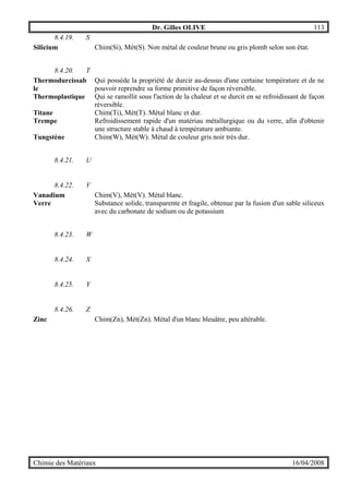 Dr. Gilles OLIVE 113
Chimie des Matériaux 16/04/2008
8.4.19. S
Silicium Chim(Si), Mét(S). Non métal de couleur brune ou gris plomb selon son état.
8.4.20. T
Thermodurcissab
le
Qui possède la propriété de durcir au-dessus d'une certaine température et de ne
pouvoir reprendre sa forme primitive de façon réversible.
Thermoplastique Qui se ramollit sous l'action de la chaleur et se durcit en se refroidissant de façon
réversible.
Titane Chim(Ti), Mét(T). Métal blanc et dur.
Trempe Refroidissement rapide d'un matériau métallurgique ou du verre, afin d'obtenir
une structure stable à chaud à température ambiante.
Tungstène Chim(W), Mét(W). Métal de couleur gris noir très dur.
8.4.21. U
8.4.22. V
Vanadium Chim(V), Mét(V). Métal blanc.
Verre Substance solide, transparente et fragile, obtenue par la fusion d'un sable siliceux
avec du carbonate de sodium ou de potassium
8.4.23. W
8.4.24. X
8.4.25. Y
8.4.26. Z
Zinc Chim(Zn), Mét(Zn). Métal d'un blanc bleuâtre, peu altérable.
 