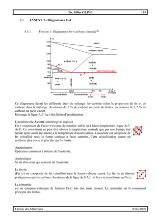Dr. Gilles OLIVE 114
Chimie des Matériaux 16/04/2008
8.5. ANNEXE 5 - Diagrammes Fe-C
8.5.1. Version 1: Diagramme fer+carbone simplifié32
Ce diagramme décrit les différents états du mélange fer+carbone selon la proportion de fer et de
carbone dans le mélange. Au-dessus de 2 % de carbone on parle de fontes, en dessous de 1,7 % de
carbone on parle d'acier.
En rouge, la ligne Ac3-Ac1 dite limite d'austénisation.
L'austénite (de Austen, métallurgiste anglais)
Fer γ constituant de l'acier n'existant de manière stable qu'à haute température (ligne Ac3-
Ac1). Ce constituant ne peut être obtenu à température normale que par une trempe très
rapide après avoir été amené à la température d'austénisation. L'austénite est composée de
fer cristallisé sous la forme cubique à faces centrées. Cette cristallisation donne un
matériau plus dense et plus dur que la ferrite.
Austénisation
Opération consistant à obtenir de l'austénite.
Austénitique
Se dit d'un acier qui contient de l'austénite.
La ferrite
(Fer α) est composée de fer cristallisé sous la forme cubique centré. La ferrite ne dissout
pratiquement pas le carbone. Au-dessus de la ligne Ac3-Ac1 le Fer a se transforme en Fer γ.
La cémentite
est un composé chimique de formule Fe3C très dur, mais cassant. La cémentite est le composant
principal des fontes.
 