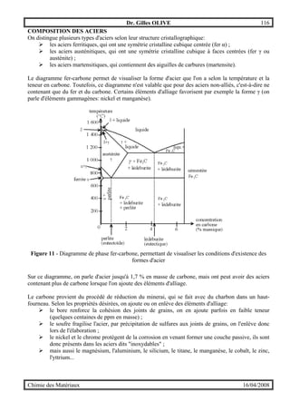 Dr. Gilles OLIVE 116
Chimie des Matériaux 16/04/2008
COMPOSITION DES ACIERS
On distingue plusieurs types d'aciers selon leur structure cristallographique:
" les aciers ferritiques, qui ont une symétrie cristalline cubique centrée (fer α) ;
" les aciers austénitiques, qui ont une symétrie cristalline cubique à faces centrées (fer γ ou
austénite) ;
" les aciers martensitiques, qui contiennent des aiguilles de carbures (martensite).
Le diagramme fer-carbone permet de visualiser la forme d'acier que l'on a selon la température et la
teneur en carbone. Toutefois, ce diagramme n'est valable que pour des aciers non-alliés, c'est-à-dire ne
contenant que du fer et du carbone. Certains éléments d'alliage favorisent par exemple la forme γ (on
parle d'éléments gammagènes: nickel et manganèse).
Figure 11 - Diagramme de phase fer-carbone, permettant de visualiser les conditions d'existence des
formes d'acier
Sur ce diagramme, on parle d'acier jusqu'à 1,7 % en masse de carbone, mais ont peut avoir des aciers
contenant plus de carbone lorsque l'on ajoute des éléments d'alliage.
Le carbone provient du procédé de réduction du minerai, qui se fait avec du charbon dans un haut-
fourneau. Selon les propriétés désirées, on ajoute ou on enlève des éléments d'alliage:
" le bore renforce la cohésion des joints de grains, on en ajoute parfois en faible teneur
(quelques centaines de ppm en masse) ;
" le soufre fragilise l'acier, par précipitation de sulfures aux joints de grains, on l'enlève donc
lors de l'élaboration ;
" le nickel et le chrome protègent de la corrosion en venant former une couche passive, ils sont
donc présents dans les aciers dits "inoxydables" ;
" mais aussi le magnésium, l'aluminium, le silicium, le titane, le manganèse, le cobalt, le zinc,
l'yttrium...
 