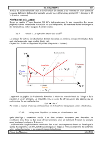 Dr. Gilles OLIVE 117
Chimie des Matériaux 16/04/2008
Il existe des aciers faiblement alliés, à faibles teneurs en carbone, et au contraire des aciers contenant
beaucoup d'éléments d'alliage (par exemple, un acier inoxydable typique contient 10 % de nickel et 18
% de cuivre en masse).
PROPRIÉTÉS DES ACIERS
Ils ont un module d'Young d'environ 200 GPa, indépendamment de leur composition. Les autres
propriétés varient énormément en fonction de leur composition, du traitement thermo-mécanique et
des traitements de surface auxquels ils ont été soumis.
8.5.4. Version 4: Les différentes phases d'un acier35
Les alliages fer-carbone se solidifient en donnant naissance aux solutions solides interstitielles d'une
part, à de la cémentite ou du graphite d'autre part.
On peut alors établir un diagramme d'équilibre (diagramme ci dessous):
L'apparition de graphite ou de cémentite dépend de la vitesse de refroidissement de l'alliage et de la
présence de divers éléments. La cémentite peut, au cours du refroidissement être décomposée en
carbone et en fer, suivant la réaction:
Fe3C & 3 Fe +C
Par contre, la réaction inverse de combinaison du fer et du carbone ne se produit jamais à l'état solide.
8.5.4.1. Le diagramme d'équilibre est obtenu par refroidissement lent
après chauffage à température élevée. Il est donc utilisable uniquement pour déterminer les
constituants d'une fonte ou d'un acier refroidi lentement, après un traitement de recuit par exemple
(mais jamais après traitement de trempe).
La détermination des phases et des constituants d'un acier à une température donnée est fournie par la
lecture du diagramme. En effet, l'étude systématique des étapes de refroidissement lent des différents
aciers indique la structure et les propriétés des produits obtenus.
 