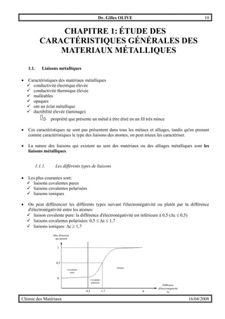 Dr. Gilles OLIVE 10
Chimie des Matériaux 16/04/2008
CHAPITRE 1: ÉTUDE DES
CARACTÉRISTIQUES GÉNÉRALES DES
MATERIAUX MÉTALLIQUES
1.1. Liaisons métalliques
• Caractéristiques des matériaux métalliques
! conductivité électrique élevée
! conductivité thermique élevée
! malléables
! opaques
! ont un éclat métallique
! ductibilité élevée (laminage)
propriété que présente un métal à être étiré en un fil très mince
• Ces caractéristiques ne sont pas présentent dans tous les métaux et alliages, tandis qu'en prenant
comme caractéristiques le type des liaisons des atomes, on peut mieux les caractériser.
• La nature des liaisons qui existent au sein des matériaux ou des alliages métalliques sont les
liaisons métalliques.
1.1.1. Les différents types de liaisons
• Les plus courantes sont:
! liaisons covalentes pures
! liaisons covalentes polarisées
! liaisons ioniques
• On peut différencier les différents types suivant l'électronégativité ou plutôt par la différence
d'électronégativité entre les atomes:
! liaison covalente pure: la différence d'électronégativité est inférieure à 0,5 (∆ε ≤ 0,5)
! liaisons covalentes polarisées: 0,5 ≤ ∆ε ≤ 1,7
! liaisons ioniques: ∆ε ≥ 1,7
0
1
0,5
Ionique
Covalente
pure
0,5 1,7 4
Nbre d'électron
qui passent
Différence
d'électronégativité
∆ε
Covalente
polarisée
 
