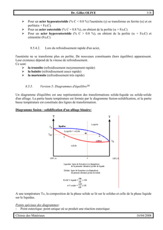 Dr. Gilles OLIVE 118
Chimie des Matériaux 16/04/2008
" Pour un acier hypoeutectoïde (% C < 0.8 %) l'austénite (γ) se transforme en ferrite (α) et en
perlite(α + Fe3C).
" Pour un acier eutectoïde (% C = 0.8 %), on obtient de la perlite (α + Fe3C).
" Pour un acier hypereutectoïde (% C > 0.8 %), on obtient de la perlite (α + Fe3C) et
cémentite (Fe3C).
8.5.4.2. Lors du refroidissement rapide d'un acier,
l'austénite ne se transforme plus en perlite. De nouveaux constituants (hors équilibre) apparaissent.
Leur existence dépend de la vitesse de refroidissement.
Ce sont:
" la troostite (refroidissement moyennement rapide)
" la bainite (refroidissement assez rapide)
" la martensite (refroidissement très rapide)
8.5.5. Version 5: Diagrammes d'équilibre36
Un diagramme d'équilibre est une représentation des transformations solide-liquide ou solide-solide
d'un alliage. La partie haute température est formée par le diagramme fusion-solidification, et la partie
basse température est constituée des lignes de transformation.
Diagramme fusion - solidification d'un alliage binaire:
A une température TM, la composition de la phase solide se lit sur le solidus et celle de la phase liquide
sur le liquidus.
Points spéciaux des diagrammes:
- Point eutectique: point unique où se produit une réaction eutectique:
 