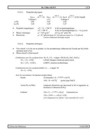 Dr. Gilles OLIVE 120
Chimie des Matériaux 16/04/2008
8.5.6.1. Propriétés physiques
Fer α Fer γ Fer δ Fer liquide
Cubique I c.f.c Cubique I
a (Å) 2,86 3,65 2,93
rM (Å) 1,24 1,29 1,27
" Propiétés magnétiques: a T > TC = 768 °C le fer est paramagnétique
a T < 768 °C le fer est ferromagnétique (σs = 1,8 µB/mol)
" Masse volumique: ρ = 7,87 g.cm-3
(2,7 g. cm-3
pour Al)
" Résistivité: ρ = 9,7 µΩ.cm (pour Al: 2,63 µΩ.cm et pour Cu: 1,72 µΩ.cm)
c'est un conducteur électrique moyen.
8.5.6.2. Propriétés chimiques
" Très réactif: si le fer est en poudre. Le fer pyrophorique (réduction de l'oxyde par H2) brûle
spontané ment à l'air.
" Moins réactif: à l'état massif.
Combustion avec les oxydants forts: O2, F2. C12 → degré +III (Fe2O3, FeF3, FeCl3)
322
3 FeFFFe →+ à froid, l'attaque s'arrête par passivation
322
3 FeClClFe →+ à 600°C, réaction exothermique
Combustion avec les oxydants faibles: I2, ...→ degré +II
22 FeIIFe →+
Avec les non-métaux: la réaction est plus douce
Soufre SFeS(limaille)Fe IIflammelaà
 →+
SFeSFeS -1
2
II
→+ pyrite (type NaCl)
Azote (N2 ou NH3) composés d'insertion qui durcissent le fer et augmente sa
résistance à l'abrasion (FeNx)
Carbone CFeCFe3 3
C1100T
 →+ °>
(cémentite) ou
23 COCFeCO2Fe3 +→+
voir le diagramme Fe-C (perlite = acier eutectoïde 0,8 % en C)
906 °C 1401 °C 1539 °C
 