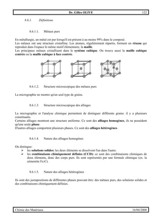 Dr. Gilles OLIVE 122
Chimie des Matériaux 16/04/2008
8.6.1. Définitions
8.6.1.1. Métaux purs
En métallurgie, un métal est pur lorsqu'il est présent à au moins 99% dans le composé.
Les métaux ont une structure cristalline. Les atomes, régulièrement répartis, forment un réseau qui
reproduit dans l'espace le même motif élémentaire, la maille.
Les principaux métaux cristallisent dans le système cubique. On trouve aussi la maille cubique
centrée ou la maille cubique à face centrée.
8.6.1.2. Structure microscopique des métaux purs
La micrographie ne montre qu'un seul type de grains.
8.6.1.3. Structure microscopique des alliages
La micrographie et l'analyse chimique permettent de distinguer différents grains: il y a plusieurs
constituants.
Certains alliages montrent une structure uniforme. Ce sont des alliages homogènes, ils ne possèdent
qu'une seule phase.
D'autres alliages comportent plusieurs phases. Ce sont des alliages hétérogènes.
8.6.1.4. Nature des alliages homogènes
On distingue:
" les solutions solides: les deux éléments se dissolvent l'un dans l'autre.
" les combinaisons chimiquement définies (CCD): ce sont des combinaisons chimiques de
deux éléments, donc des corps purs. Ils sont représentés par une formule chimique (ex. la
cémentite Fe3C).
8.6.1.5. Nature des alliages hétérogènes
Ils sont des juxtapositions de différentes phases pouvant être: des métaux purs, des solutions solides et
des combinaisons chimiquement définies.
 