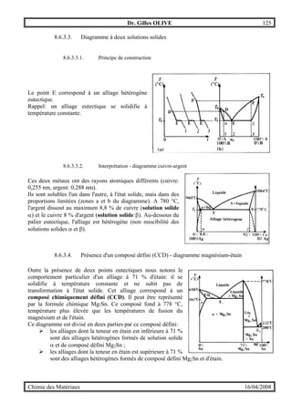 Dr. Gilles OLIVE 125
Chimie des Matériaux 16/04/2008
8.6.3.3. Diagramme à deux solutions solides
8.6.3.3.1. Principe de construction
Le point E correspond à un alliage hétérogène
eutectique.
Rappel: un alliage eutectique se solidifie à
température constante.
8.6.3.3.2. Interprétation - diagramme cuivre-argent
Ces deux métaux ont des rayons atomiques différents (cuivre:
0,255 nm, argent: 0,288 nm).
Ils sont solubles l'un dans l'autre, à l'état solide, mais dans des
proportions limitées (zones a et b du diagramme). A 780 °C,
l'argent dissout au maximum 8,8 % de cuivre (solution solide
α) et le cuivre 8 % d'argent (solution solide β). Au-dessous du
palier eutectique, l'alliage est hétérogène (non miscibilité des
solutions solides α et β).
8.6.3.4. Présence d'un composé défini (CCD) - diagramme magnésium-étain
Outre la présence de deux points eutectiques nous notons le
comportement particulier d'un alliage à 71 % d'étain: il se
solidifie à température constante et ne subit pas de
transformation à l'état solide. Cet alliage correspond à un
composé chimiquement défini (CCD). Il peut être représenté
par la formule chimique Mg2Sn. Ce composé fond à 778 °C,
température plus élevée que les températures de fusion du
magnésium et de l'étain.
Ce diagramme est divisé en deux parties par ce composé défini:
" les alliages dont la teneur en étain est inférieure à 71 %
sont des alliages hétérogènes formés de solution solide
α et de composé défini Mg2Sn ;
" les alliages dont la teneur en étain est supérieure à 71 %
sont des alliages hétérogènes formés de composé défini Mg2Sn et d'étain.
 