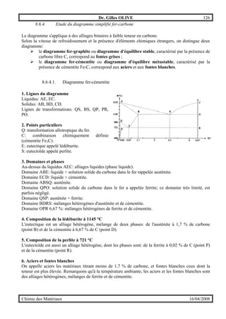 Dr. Gilles OLIVE 126
Chimie des Matériaux 16/04/2008
8.6.4. Etude du diagramme simplifié fer-carbone
Le diagramme s'applique à des alliages binaires à faible teneur en carbone.
Selon la vitesse de refroidissement et la présence d'éléments chimiques étrangers, on distingue deux
diagramme:
" le diagramme fer-graphite ou diagramme d'équilibre stable, caractérisé par la présence de
carbone libre C, correspond au fontes grises ;
" le diagramme fer-cémentite ou diagramme d'équilibre métastable, caractérisé par la
présence de cémentite Fe3C, correspond aux aciers et aux fontes blanches.
8.6.4.1. Diagramme fer-cémentite
1. Lignes du diagramme
Liquidus: AE, EC.
Solidus: AB, BD, CD.
Lignes de transformations: QS, BS, QP, PR,
PO.
2. Points particuliers
Q: transformation allotropique du fer.
C: combinaison chimiquement définie
(cémentite Fe3C).
E: eutectique appelé lédéburite.
S: eutectoïde appelé perlite.
3. Domaines et phases
Au-dessus du liquidus AEC: alliages liquides (phase liquide).
Domaine ABE: liquide + solution solide du carbone dans le fer rappelée austénite.
Domaine ECD: liquide + cémentite.
Domaine ABSQ: austénite.
Domaine QPO: solution solide du carbone dans le fer a appelée ferrite; ce domaine très limité, est
parfois négligé.
Domaine QSP: austénite + ferrite.
Domaine BDRS: mélanges hétérogènes d'austénite et de cémentite.
Domaine OPR 6,67 %: mélanges hétérogènes de ferrite et de cémentite.
4. Composition de la lédéburite à 1145 °C
L'eutectique est un alliage hétérogène, mélange de deux phases: de l'austénite à 1,7 % de carbone
(point B) et de la cémentite à 6,67 % de C (point D).
5. Composition de la perlite à 721 °C
L'eutectoïde est aussi un alliage hétérogène, dont les phases sont: de la ferrite à 0,02 % de C (point P)
et de la cémentite (point R).
6. Aciers et fontes blanches
On appelle aciers les matériaux titrant moins de 1,7 % de carbone, et fontes blanches ceux dont la
teneur est plus élevée. Remarquons qu'à la température ambiante, les aciers et les fontes blanches sont
des alliages hétérogènes, mélanges de ferrite et de cémentite.
 
