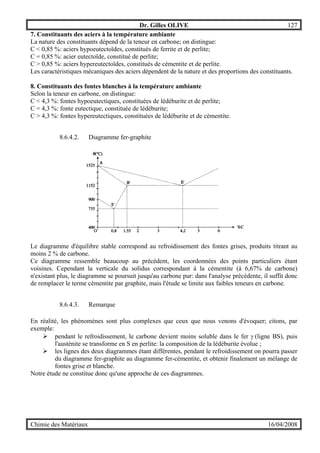 Dr. Gilles OLIVE 127
Chimie des Matériaux 16/04/2008
7. Constituants des aciers à la température ambiante
La nature des constituants dépend de la teneur en carbone; on distingue:
C < 0,85 %: aciers hypoeutectoïdes, constitués de ferrite et de perlite;
C = 0,85 %: acier eutectoïde, constitué de perlite;
C > 0,85 %: aciers hypereutectoïdes, constitués de cémentite et de perlite.
Les caractéristiques mécaniques des aciers dépendent de la nature et des proportions des constituants.
8. Constituants des fontes blanches à la température ambiante
Selon la teneur en carbone, on distingue:
C < 4,3 %: fontes hypoeutectiques, constituées de lédéburite et de perlite;
C = 4,3 %: fonte eutectique, constituée de lédéburite;
C > 4,3 %: fontes hypereutectiques, constituées de lédéburite et de cémentite.
8.6.4.2. Diagramme fer-graphite
Le diagramme d'équilibre stable correspond au refroidissement des fontes grises, produits titrant au
moins 2 % de carbone.
Ce diagramme ressemble beaucoup au précédent, les coordonnées des points particuliers étant
voisines. Cependant la verticale du solidus correspondant à la cémentite (à 6,67% de carbone)
n'existant plus, le diagramme se poursuit jusqu'au carbone pur: dans l'analyse précédente, il suffit donc
de remplacer le terme cémentite par graphite, mais l'étude se limite aux faibles teneurs en carbone.
8.6.4.3. Remarque
En réalité, les phénomènes sont plus complexes que ceux que nous venons d'évoquer; citons, par
exemple:
" pendant le refroidissement, le carbone devient moins soluble dans le fer γ (ligne BS), puis
l'austénite se transforme en S en perlite: la composition de la lédéburite évolue ;
" les lignes des deux diagrammes étant différentes, pendant le refroidissement on pourra passer
du diagramme fer-graphite au diagramme fer-cémentite, et obtenir finalement un mélange de
fontes grise et blanche.
Notre étude ne constitue donc qu'une approche de ces diagrammes.
 