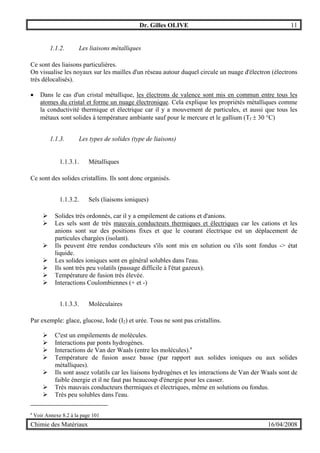 Dr. Gilles OLIVE 11
Chimie des Matériaux 16/04/2008
1.1.2. Les liaisons métalliques
Ce sont des liaisons particulières.
On visualise les noyaux sur les mailles d'un réseau autour duquel circule un nuage d'électron (électrons
très délocalisés).
• Dans le cas d'un cristal métallique, les électrons de valence sont mis en commun entre tous les
atomes du cristal et forme un nuage électronique. Cela explique les propriétés métalliques comme
la conductivité thermique et électrique car il y a mouvement de particules, et aussi que tous les
métaux sont solides à température ambiante sauf pour le mercure et le gallium (Tf ± 30 °C)
1.1.3. Les types de solides (type de liaisons)
1.1.3.1. Métalliques
Ce sont des solides cristallins. Ils sont donc organisés.
1.1.3.2. Sels (liaisons ioniques)
" Solides très ordonnés, car il y a empilement de cations et d'anions.
" Les sels sont de très mauvais conducteurs thermiques et électriques car les cations et les
anions sont sur des positions fixes et que le courant électrique est un déplacement de
particules chargées (isolant).
" Ils peuvent être rendus conducteurs s'ils sont mis en solution ou s'ils sont fondus -> état
liquide.
" Les solides ioniques sont en général solubles dans l'eau.
" Ils sont très peu volatils (passage difficile à l'état gazeux).
" Température de fusion très élevée.
" Interactions Coulombiennes (+ et -)
1.1.3.3. Moléculaires
Par exemple: glace, glucose, Iode (I2) et urée. Tous ne sont pas cristallins.
" C'est un empilements de molécules.
" Interactions par ponts hydrogènes.
" Interactions de Van der Waals (entre les molécules).a
" Température de fusion assez basse (par rapport aux solides ioniques ou aux solides
métalliques).
" Ils sont assez volatils car les liaisons hydrogènes et les interactions de Van der Waals sont de
faible énergie et il ne faut pas beaucoup d'énergie pour les casser.
" Très mauvais conducteurs thermiques et électriques, même en solutions ou fondus.
" Très peu solubles dans l'eau.
a
Voir Annexe 8.2 à la page 101
 
