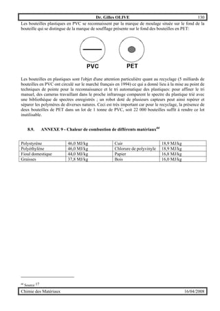 Dr. Gilles OLIVE 130
Chimie des Matériaux 16/04/2008
Les bouteilles plastiques en PVC se reconnaissent par la marque de moulage située sur le fond de la
bouteille qui se distingue de la marque de soufflage présente sur le fond des bouteilles en PET:
Les bouteilles en plastiques sont l'objet d'une attention particulière quant au recyclage (5 milliards de
bouteilles en PVC ont circulé sur le marché français en 1994) ce qui a donné lieu à la mise au point de
techniques de pointe pour la reconnaissance et le tri automatique des plastiques: pour affiner le tri
manuel, des cameras travaillant dans le proche infrarouge comparent le spectre du plastique trié avec
une bibliothèque de spectres enregistrés ; un robot doté de plusieurs capteurs peut ainsi repérer et
séparer les polymères de diverses natures. Ceci est très important car pour le recyclage, la présence de
deux bouteilles de PET dans un lot de 1 tonne de PVC, soit 22 000 bouteilles suffit à rendre ce lot
inutilisable.
8.9. ANNEXE 9 - Chaleur de combustion de différents matériauxdd
Polystyrène 46,0 MJ/kg Cuir 18,9 MJ/kg
Polyéthylène 46,0 MJ/kg Chlorure de polyvinyle 18,9 MJ/kg
Fioul domestique 44,0 MJ/kg Papier 16,8 MJ/kg
Graisses 37,8 MJ/kg Bois 16,0 MJ/kg
dd
Source 17
 