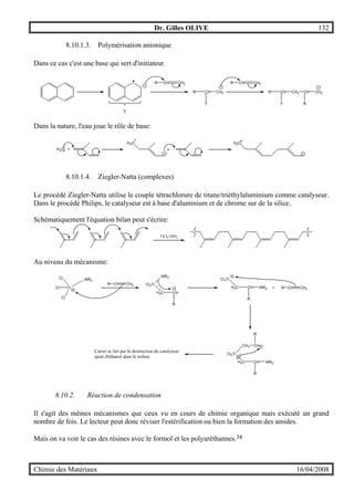 Dr. Gilles OLIVE 132
Chimie des Matériaux 16/04/2008
8.10.1.3. Polymérisation anionique
Dans ce cas c'est une base qui sert d'initiateur.
R CH CH2
Y
R CH
Y
CH2
R CH CH2
R CH
Y
CH2 CH
R
CH2
Dans la nature, l'eau joue le rôle de base:
H2O +
H2O H2O
+
8.10.1.4. Ziegler-Natta (complexes)
Le procédé Ziegler-Natta utilise le couple tétrachlorure de titane/triéthylaluminium comme catalyseur.
Dans le procédé Philips, le catalyseur est à base d'aluminium et de chrome sur de la silice.
Schématiquement l'équation bilan peut s'écrire:
TiCl4/AlEt3
Au niveau du mécanisme:
Ti
Cl
Cl
Cl
AlR2
R CH CH2 Cl3Ti
AlR2
H2C CH
R
Cl3Ti
H2C CH
R
AlR2 + R CH CH2
Cl3Ti
CH2
H2C CH
R
AlR2
CH
R
L'arret se fait par la destruction du catalyseur:
ajout d'éthanol dans le milieu
8.10.2. Réaction de condensation
Il s'agit des mêmes mécanismes que ceux vu en cours de chimie organique mais exécuté un grand
nombre de fois. Le lecteur peut donc réviser l'estérification ou bien la formation des amides.
Mais on va voir le cas des résines avec le formol et les polyuréthannes.38
 