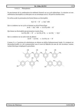 Dr. Gilles OLIVE 133
Chimie des Matériaux 16/04/2008
8.10.2.1. Phénoplastes
Ils proviennent de la condensation du méthanal (formol) sur un cycle phénolique. La réaction est une
substitution électrophile en ortho/para sur un aromatique activé. On peut la résumer ainsi:
En milieu acide la protonation du formol donne un électrophile
H2C=O + H+
→ H2C+
-OH
Qui se condense sur un cycle en donnant un alcool benzylique
Ar-H + H2C+
-OH → Ar-CH2-OH + H+
Qui donne un électrophile par protonation et perte d'eau
Ar-CH2-OH + H+
→ Ar-CH2-O+
H2 → Ar-CH2
+
+ H2O
Qui se condense sur un autre mole de phénol
Ar-H + Ar-CH2
+
→ Ar-CH2-Ar + H+
Comme il y a 3 positions de substitutions on obtient un édifice bidimensionnel rigide. Ce composé est
thermodurcissable et a été commercialisé sous le nom de Bakelite du nom de son inventeur, comme
isolant électrique remplaçant la porcelaine.
 