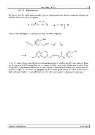 Dr. Gilles OLIVE 135
Chimie des Matériaux 16/04/2008
8.10.2.2. Polyuréthannes
La liaison entre les molécules monomères de ces polymères est une fonction uréthanne obtenue par
addition d'un alcool sur un isocyanate.
Avec un diol, éthanediol, et un diisocyanate on obtient un polymère.
A sec la réaction donne un solide thermoplastique permettant le moulage de pièces, en présence d'eau,
un dégagement de CO2 est produit par la réaction de l'isocyanate et de bulles sont formées. Selon
l'importance de celles-ci on obtient des mousses rigides, si les bulles sont isolées dans un solide ou des
mousses souples si les bulles se rejoignent en ne laissant qu'un réseau de solide. Cette mousse
déformable est employée en ameublement pour faire des matelas de lit ou des coussins de sièges.
 