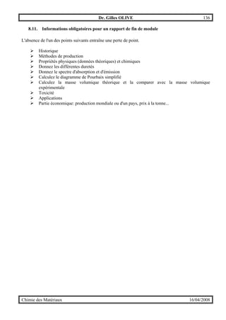 Dr. Gilles OLIVE 136
Chimie des Matériaux 16/04/2008
8.11. Informations obligatoires pour un rapport de fin de module
L'absence de l'un des points suivants entraîne une perte de point.
" Historique
" Méthodes de production
" Propriétés physiques (données théoriques) et chimiques
" Donnez les différentes duretés
" Donnez le spectre d'absorption et d'émission
" Calculez le diagramme de Pourbaix simplifié
" Calculez la masse volumique théorique et la comparer avec la masse volumique
expérimentale
" Toxicité
" Applications
" Partie économique: production mondiale ou d'un pays, prix à la tonne...
 