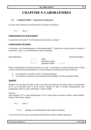 Dr. Gilles OLIVE 137
Chimie des Matériaux 16/04/2008
CHAPITRE 9: LABORATOIRES
9.1. LABORATOIRE 1 - Propriétés des Polymères
Les tests seront effectués sur les polymères provenant du commerce.
9.1.1. Série 1
Comportement vis à vis de la lumière
Le polymère est-il coloré ? Est-il transparent, translucide ou opaque ?
Comportement: à la chaleur
Le polymère est-il thermoplastique ou thermodurcissable ? L'observation directe permet d'orienter le
classement ; celui-ci sera confirmé par le test de chauffage.
thermoplastiques thermodurcissables
<——— films
<——— plastiques souples
<——— plastiques rigides ———>
Placer un échantillon de polymère d'environ 3 cm sur 1 cm de large ou un petit fragment dans un tube
à essais. Chauffer doucement pendant 30 s dans la flamme d'un bunsen sous hotte et observer:
" si le polymère se ramollit et fond, il est thermoplastique
" s'il a tendance à carboniser sans ramollissement préalable, il est dit thermodurcissable.
Solubilité
Effectuer les tests dans des tubes à essais sous hotte sans flamme à proximité; utiliser une proportion
de 0,1 g de polymère pour 1 ml de solvant. Boucher le tube, et secouer énergiquement mais
prudemment, observer toute modification: volume, trouble.
Solvants:
acide acétique à 10 %, acide chlorhydrique à 10 %, acide nitrique concentré, acétone, acétate d'éthyle,
éthanol, chloroforme, toluène.
9.1.2. Série 2
9.1.2.1. Quelques tests d'identification des matières plastiques
Voici une série de tests qui vous permettront d'identifier certaines matières plastiques.
 