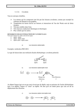 Dr. Gilles OLIVE 12
Chimie des Matériaux 16/04/2008
1.1.3.4. Covalents
Tous ne sont pas cristallins.
" Les atomes qui les composent sont liés par des liaisons covalentes, comme par exemple les
carbones du diamant ou du graphite.
" Température de fusion élevée car liaisons et interactions de Van der Waals sont de fortes
énergies.
" Très peu solubles dans l'eau.
" Très mauvais conducteurs thermiques et électriques
" Plus volatils que les autres.
REMARQUES SUR LES INTERACTIONS DE VAN DER WAALS
Voir aussi Annexe 8.2. Elles sont de trois types:
" dipôle - dipôle
" dipôle - dipôle induit
" dipôle induit - dipôle induit
a) Les interactions dipôle-dipôle
Exemples: molécules d'HCl-HCl.
Le type de liaison dans une molécule d'acide chlorhydrique: covalente polarisée.
H Cl
δ+
δ-
H Cl
δ+
δ-Interaction
dipôle dipôle
b) Les interactions dipôle-dipôle induit
H Cl Ar
δ+
δ-
e-
H Cl Ar
δ+
δ-
e-
Trop d'électrons
δ-
Manque des
d'électrons
δ+
Au départ l'argon (qui est un gaz rare) n'avait pas de dipôle, mais en présence de l'acide chlorhydrique
(qui a un dipôle), l'argon va "créer" un dipôle. On dira qu'il est induit parce que cela est dû au
déplacement des électrons.
c) Les interactions dipôle induit-dipôle induit
Ar e-
Ar
δ-
δ+
Ar e-
Ar
δ-
δ+
 