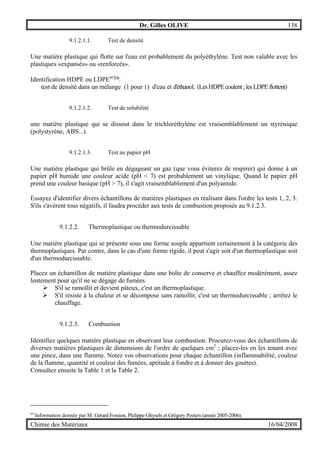 Dr. Gilles OLIVE 138
Chimie des Matériaux 16/04/2008
9.1.2.1.1. Test de densité
Une matière plastique qui flotte sur l'eau est probablement du polyéthylène. Test non valable avec les
plastiques «expansés» ou «renforcés».
Identification HDPE ou LDPEee39:
test de densité dans un mélange (1 pour 1) d'eau et d'éthanol. (LesHDPEcoulent;lesLDPEflottent)
9.1.2.1.2. Test de solubilité
une matière plastique qui se dissout dans le trichloréthylène est vraisemblablement un styrénique
(polystyrène, ABS...).
9.1.2.1.3. Test au papier pH
Une matière plastique qui brûle en dégageant un gaz (que vous éviterez de respirer) qui donne à un
papier pH humide une couleur acide (pH < 7) est probablement un vinylique. Quand le papier pH
prend une couleur basique (pH > 7), il s'agit vraisemblablement d'un polyamide.
Essayez d'identifier divers échantillons de matières plastiques en réalisant dans l'ordre les tests 1, 2, 3.
S'ils s'avèrent tous négatifs, il faudra procéder aux tests de combustion proposés au 9.1.2.3.
9.1.2.2. Thermoplastique ou thermodurcissable
Une matière plastique qui se présente sous une forme souple appartient certainement à la catégorie des
thermoplastiques. Par contre, dans le cas d'une forme rigide, il peut s'agir soit d'un thermoplastique soit
d'un thermodurcissable.
Placez un échantillon de matière plastique dans une boîte de conserve et chauffez modérément, assez
lentement pour qu'il ne se dégage de fumées.
" S'il se ramollit et devient pâteux, c'est un thermoplastique.
" S'il résiste à la chaleur et se décompose sans ramollir, c'est un thermodurcissable ; arrêtez le
chauffage.
9.1.2.3. Combustion
Identifiez quelques matière plastique en observant leur combustion. Procurez-vous des échantillons de
diverses matières plastiques de dimensions de l'ordre de quelques cm2
; placez-les en les tenant avec
une pince, dans une flamme. Notez vos observations pour chaque échantillon (inflammabilité, couleur
de la flamme, quantité et couleur des fumées, aptitude à fondre et à donner des gouttes).
Consultez ensuite la Table 1 et la Table 2.
ee
Information donnée par M. Gérard Fossion, Philippe Ghysels et Grégory Peeters (année 2005-2006).
 