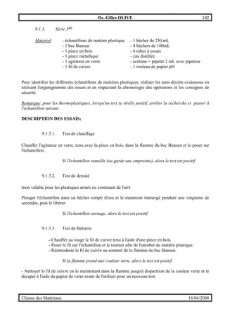 Dr. Gilles OLIVE 142
Chimie des Matériaux 16/04/2008
9.1.3. Série 340
Matériel: - échantillons de matière plastique - 1 bécher de 250 mL
- 1 bec Bunsen - 4 béchers de 100mL
- 1 pince en bois - 6 tubes à essais
- 1 pince métallique - eau distillée
- 1 agitateur en verre - acétone + pipette 2 mL avec pipeteur
- 1 fil de cuivre - 1 rouleau de papier pH
Pour identifier les différents échantillons de matières plastiques, réaliser les tests décrits ci-dessous en
utilisant l'organigramme des essais et en respectant la chronologie des opérations et les consignes de
sécurité.
Remarque: pour les thermoplastiques, lorsqu'un test se révèle positif, arrêter la recherche et passer à
l'échantillon suivant.
DESCRIPTION DES ESSAIS:
9.1.3.1. Test de chauffage
Chauffer l'agitateur en verre, tenu avec la pince en bois, dans la flamme du bec Bunsen et le poser sur
l'échantillon.
Si l'échantillon ramollit (ou garde une empreinte), alors le test est positif.
9.1.3.2. Test de densité
(non valable pour les plastiques armés ou contenant de l'air)
Plonger l'échantillon dans un bécher rempli d'eau et le maintenir immergé pendant une vingtaine de
secondes, puis le libérer.
Si l'échantillon surnage, alors le test est positif.
9.1.3.3. Test de Belstein
- Chauffer au rouge le fil de cuivre tenu à l'aide d'une pince en bois.
- Poser le fil sur l'échantillon et le tourner afin de l'enrober de matière plastique.
- Réintroduire le fil de cuivre au sommet de la flamme du bec Bunsen.
Si la flamme prend une couleur verte, alors le test est positif.
- Nettoyer le fil de cuivre en le maintenant dans la flamme jusqu'à disparition de la couleur verte et le
décaper à l'aide du papier de verre avant de l'utiliser pour un nouveau test.
 