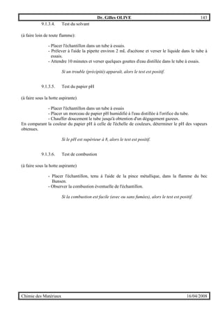 Dr. Gilles OLIVE 143
Chimie des Matériaux 16/04/2008
9.1.3.4. Test du solvant
(à faire loin de toute flamme):
- Placer l'échantillon dans un tube à essais.
- Prélever à l'aide la pipette environ 2 mL d'acétone et verser le liquide dans le tube à
essais.
- Attendre 10 minutes et verser quelques gouttes d'eau distillée dans le tube à essais.
Si un trouble (précipité) apparaît, alors le test est positif.
9.1.3.5. Test du papier pH
(à faire sous la hotte aspirante)
- Placer l'échantillon dans un tube à essais
- Placer un morceau de papier pH humidifié à l'eau distillée à l'orifice du tube.
- Chauffer doucement le tube jusqu'à obtention d'un dégagement gazeux.
En comparant la couleur du papier pH à celle de l'échelle de couleurs, déterminer le pH des vapeurs
obtenues.
Si le pH est supérieur à 8, alors le test est positif.
9.1.3.6. Test de combustion
(à faire sous la hotte aspirante)
- Placer l'échantillon, tenu à l'aide de la pince métallique, dans la flamme du bec
Bunsen.
- Observer la combustion éventuelle de l'échantillon.
Si la combustion est facile (avec ou sans fumées), alors le test est positif.
 