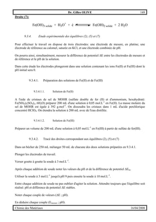 Dr. Gilles OLIVE 149
Chimie des Matériaux 16/04/2008
Droite (7):
Fe(OH)3 solide + H3O+
+ é Fe(OH)2 solide + 2 H2O
9.3.4. Etude expérimentale des équilibres (2), (5) et (7)
Pour effectuer le travail on dispose de trois électrodes: une électrode de mesure, en platine; une
électrode de référence au calomel, saturée en KCl, et une électrode combinée de pH.
On pourra ainsi, simultanément, mesurer la différence de potentiel ∆E entre les électrodes de mesure et
de référence et le pH de la solution.
Dans cette étude les électrodes plongeront dans une solution contenant les ions Fe(II) et Fe(III) dont le
pH initial sera 0.
9.3.4.1. Préparation des solutions de Fe(II) et de Fe(III)
9.3.4.1.1. Solution de Fe(II)
A l'aide de cristaux de sel de MOHR (sulfate double de fer (II) et d'ammonium, hexahydraté:
Fe(NH4)2(SO4)2, 6H2O) préparer 200 mL d'une solution à 0,05 mol.L-1
en Fe(II). La masse molaire du
sel de MOHR est égale à 392 g.mol-1
. On dissoudra les cristaux dans 1 mL d'acide perchlorique
concentré HClO4. On étendra la solution à 200 mL avec de l'eau distillée.
9.3.4.1.2. Solution de Fe(III)
Préparer un volume de 200 mL d'une solution à 0,05 mol.L-1
en Fe(III) à partir de sulfate de fer(III).
9.3.4.2. Tracé des droites correspondant aux équilibres (2), (5) et (7)
Dans un bécher de 250 mL mélanger 50 mL de chacune des deux solutions préparées en 9.3.4.1.
Plonger les électrodes de travail.
Verser goutte à goutte la soude à 3 mol.L-1
.
Après chaque addition de soude noter les valeurs du pH et de la différence de potentiel ∆Elu.
Utiliser la soude à 3 mol.L-1
jusqu'à pH 9 puis ensuite la soude à 10 mol.L-1
.
Entre chaque addition de soude ne pas oublier d'agiter la solution. Attendre toujours que l'équilibre soit
réalisé: pH et différence de potentiel ∆E stables.
Noter chaque couple de valeurs (∆E ; pH).
En déduire chaque couple (Emesure ; pH).
 