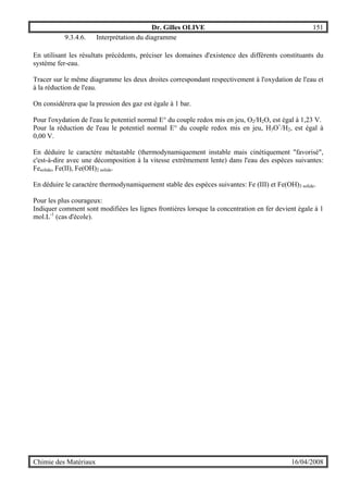 Dr. Gilles OLIVE 151
Chimie des Matériaux 16/04/2008
9.3.4.6. Interprétation du diagramme
En utilisant les résultats précédents, préciser les domaines d'existence des différents constituants du
système fer-eau.
Tracer sur le même diagramme les deux droites correspondant respectivement à l'oxydation de l'eau et
à la réduction de l'eau.
On considérera que la pression des gaz est égale à 1 bar.
Pour l'oxydation de l'eau le potentiel normal E° du couple redox mis en jeu, O2/H2O, est égal à 1,23 V.
Pour la réduction de l'eau le potentiel normal E° du couple redox mis en jeu, H3O+
/H2, est égal à
0,00 V.
En déduire le caractère métastable (thermodynamiquement instable mais cinétiquement "favorisé",
c'est-à-dire avec une décomposition à la vitesse extrêmement lente) dans l'eau des espèces suivantes:
Fesolide, Fe(II), Fe(OH)2 solide.
En déduire le caractère thermodynamiquement stable des espèces suivantes: Fe (III) et Fe(OH)3 solide.
Pour les plus courageux:
Indiquer comment sont modifiées les lignes frontières lorsque la concentration en fer devient égale à 1
mol.L-1
(cas d'école).
 